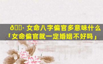 🕷 女命八字偏官多意味什么「女命偏官就一定婚姻不好吗」
